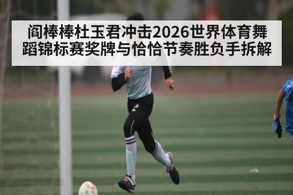 阎棒棒杜玉君冲击2026世界体育舞蹈锦标赛奖牌与恰恰节奏胜负手拆解